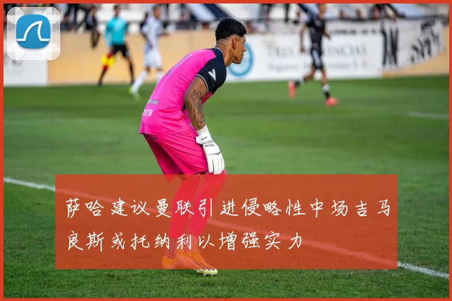 萨哈建议曼联引进侵略性中场吉马良斯或托纳利以增强实力