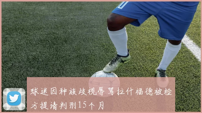 球迷因种族歧视辱骂拉什福德被检方提请判刑15个月