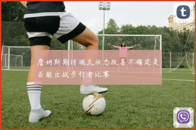 詹姆斯期待明天状态改善不确定是否能出战步行者比赛