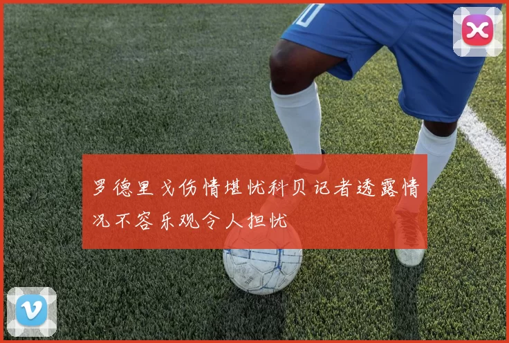 罗德里戈伤情堪忧科贝记者透露情况不容乐观令人担忧