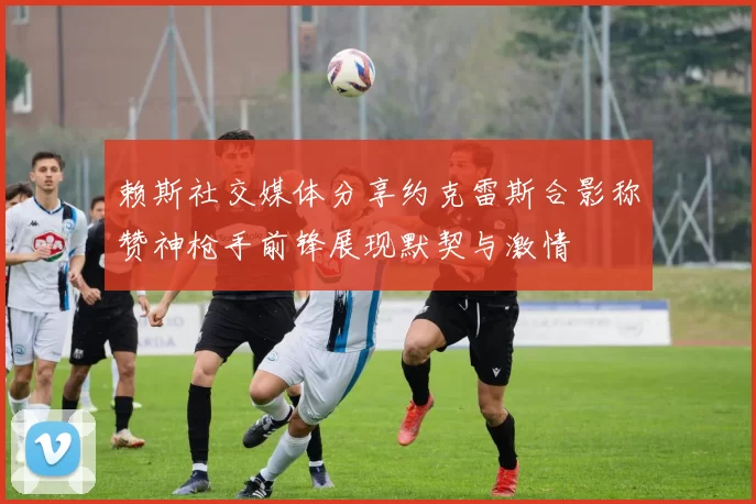 赖斯社交媒体分享约克雷斯合影称赞神枪手前锋展现默契与激情