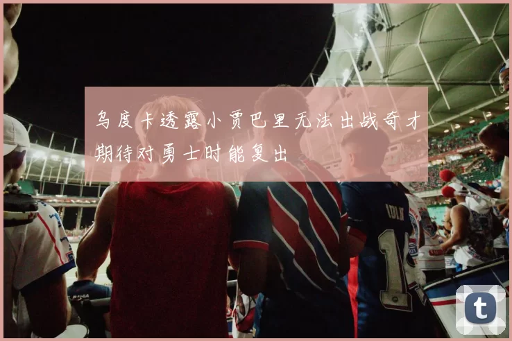 乌度卡透露小贾巴里无法出战奇才期待对勇士时能复出