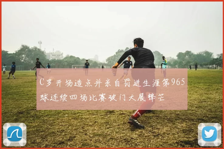 C罗开场造点并亲自罚进生涯第965球连续四场比赛破门大展锋芒