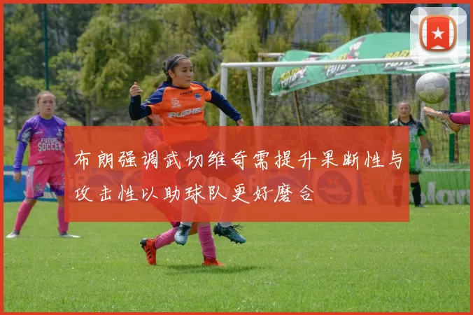 布朗强调武切维奇需提升果断性与攻击性以助球队更好磨合