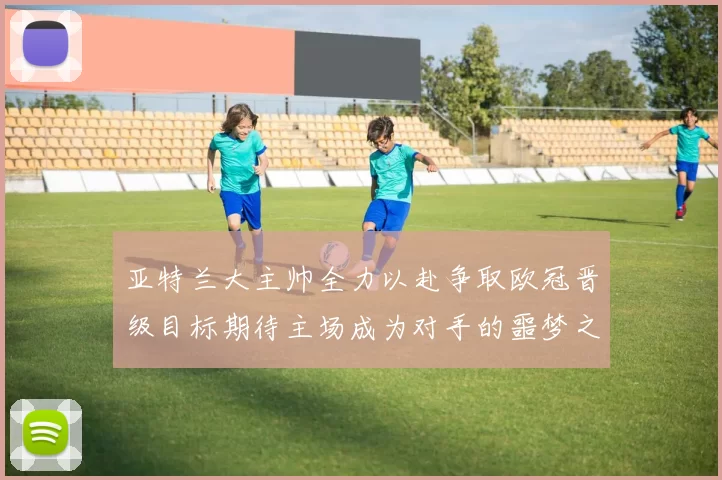 亚特兰大主帅全力以赴争取欧冠晋级目标期待主场成为对手的噩梦之地