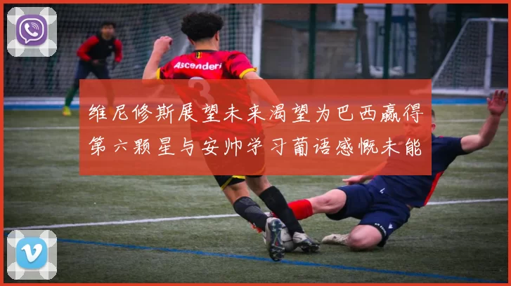 维尼修斯展望未来渴望为巴西赢得第六颗星与安帅学习葡语感慨未能与C罗共事