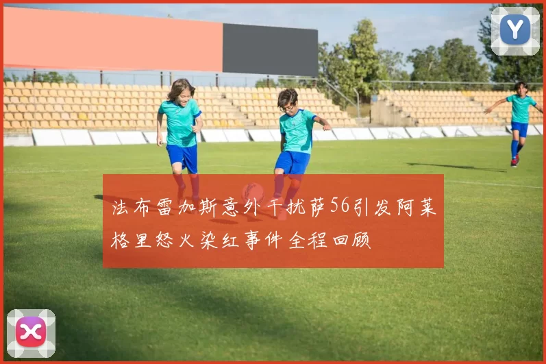 法布雷加斯意外干扰萨56引发阿莱格里怒火染红事件全程回顾