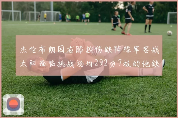 杰伦布朗因右膝挫伤缺阵绿军客战太阳面临挑战场均292分7板的他缺席影响大
