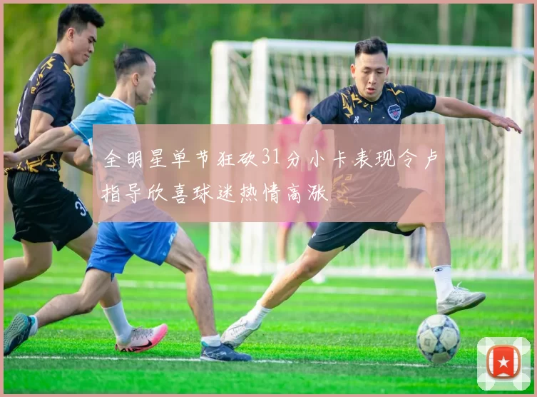 全明星单节狂砍31分小卡表现令卢指导欣喜球迷热情高涨