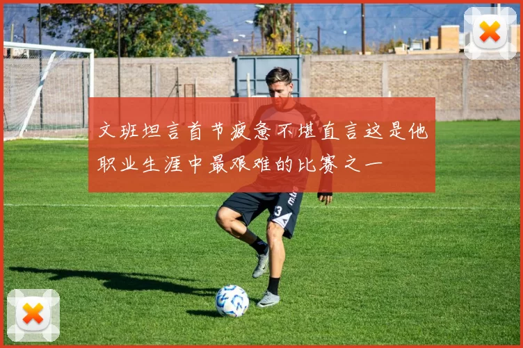 文班坦言首节疲惫不堪直言这是他职业生涯中最艰难的比赛之一