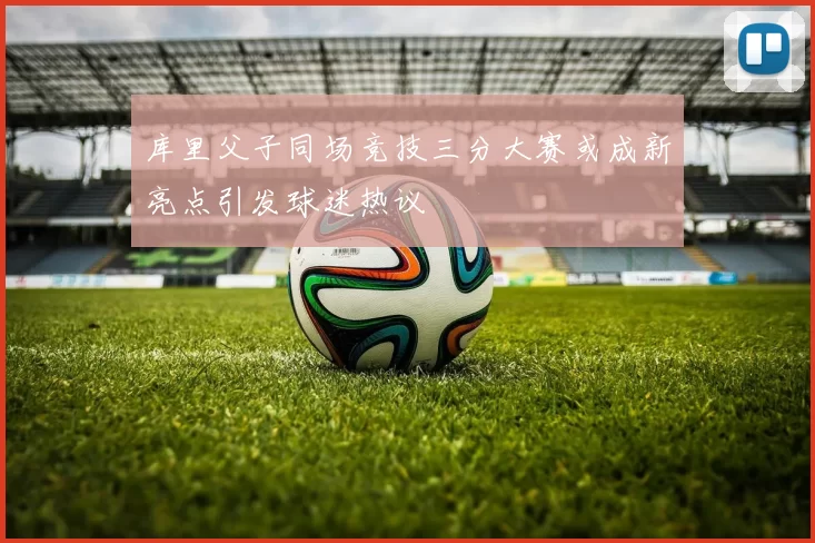 库里父子同场竞技三分大赛或成新亮点引发球迷热议