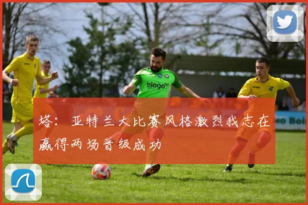 塔：亚特兰大比赛风格激烈我志在赢得两场晋级成功