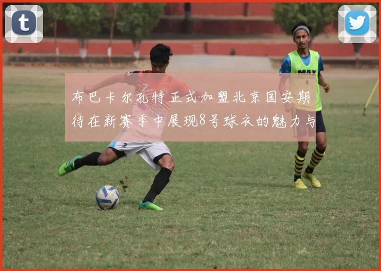 布巴卡尔孔特正式加盟北京国安期待在新赛季中展现8号球衣的魅力与实力