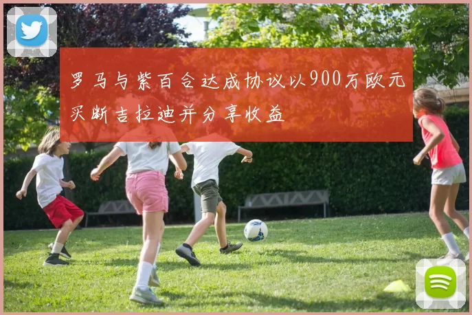 罗马与紫百合达成协议以900万欧元买断吉拉迪并分享收益
