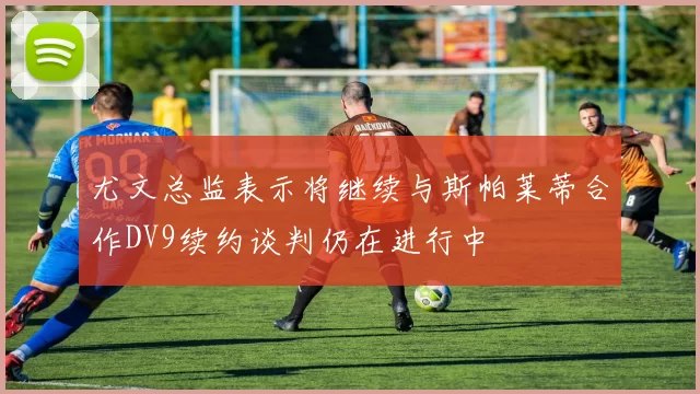 尤文总监表示将继续与斯帕莱蒂合作DV9续约谈判仍在进行中