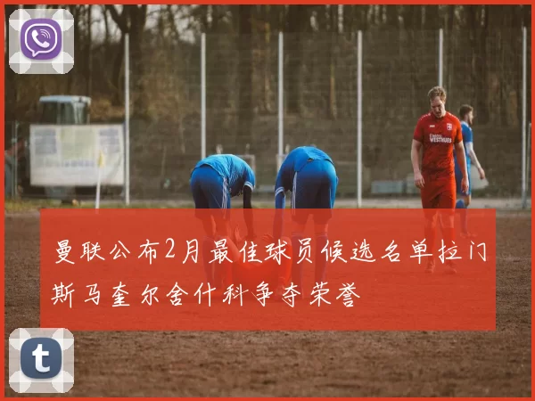 曼联公布2月最佳球员候选名单拉门斯马奎尔舍什科争夺荣誉