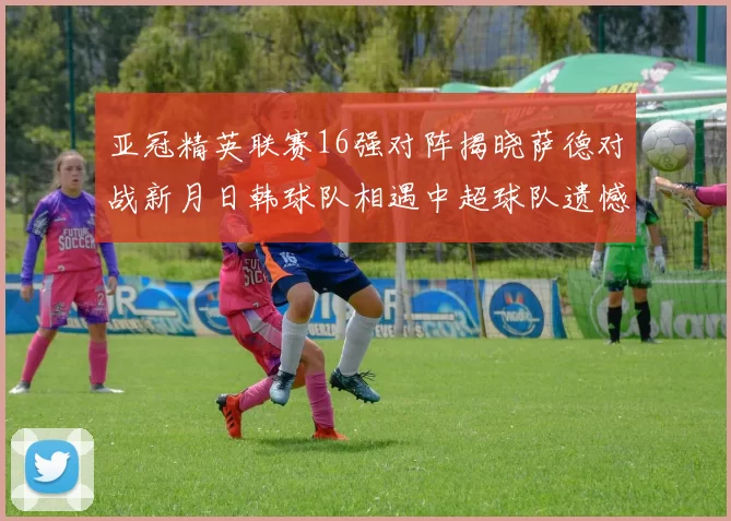 亚冠精英联赛16强对阵揭晓萨德对战新月日韩球队相遇中超球队遗憾出局