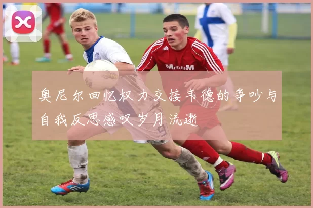 奥尼尔回忆权力交接韦德的争吵与自我反思感叹岁月流逝