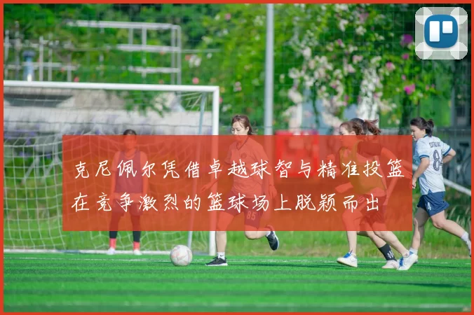 克尼佩尔凭借卓越球智与精准投篮在竞争激烈的篮球场上脱颖而出