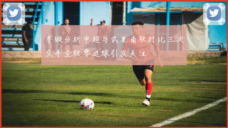李璇分析中超与武里南联对比三次交手全败零进球引发关注